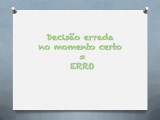 Decisão errada
no momento certo
        =
      ERRO
 