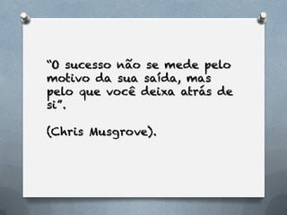 “O sucesso não se mede pelo
motivo da sua saída, mas
pelo que você deixa atrás de
si”.

(Chris Musgrove).
 