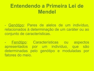 Entendendo a Primeira Lei de
Mendel
- Genótipo: Pares de alelos de um indivíduo,
relacionados à determinação de um caráter ou ao
conjunto de características.
- Fenótipo: Características ou aspectos
apresentados por um indivíduo, que são
determinadas pelo genótipo e moduladas por
fatores do meio.
 