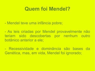 Quem foi Mendel?
- Mendel teve uma infância pobre;
- As leis criadas por Mendel provavelmente não
teriam sido descobertas por nenhum outro
botânico anterior a ele;
- Recessividade e dominância são bases da
Genética, mas, em vida, Mendel foi ignorado;
 