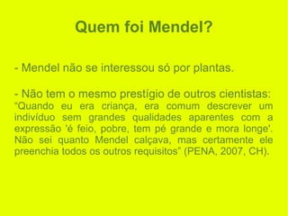 Quem foi Mendel?
- Mendel não se interessou só por plantas.
- Não tem o mesmo prestígio de outros cientistas:
“Quando eu era criança, era comum descrever um
indivíduo sem grandes qualidades aparentes com a
expressão 'é feio, pobre, tem pé grande e mora longe'.
Não sei quanto Mendel calçava, mas certamente ele
preenchia todos os outros requisitos” (PENA, 2007, CH).
 
