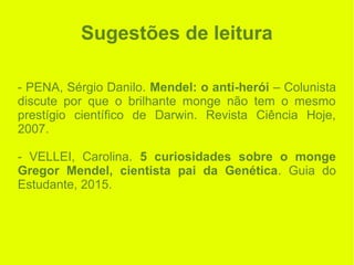 Sugestões de leitura
- PENA, Sérgio Danilo. Mendel: o anti-herói – Colunista
discute por que o brilhante monge não tem o mesmo
prestígio científico de Darwin. Revista Ciência Hoje,
2007.
- VELLEI, Carolina. 5 curiosidades sobre o monge
Gregor Mendel, cientista pai da Genética. Guia do
Estudante, 2015.
 