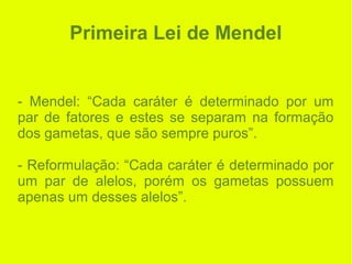 Primeira Lei de Mendel
- Mendel: “Cada caráter é determinado por um
par de fatores e estes se separam na formação
dos gametas, que são sempre puros”.
- Reformulação: “Cada caráter é determinado por
um par de alelos, porém os gametas possuem
apenas um desses alelos”.
 