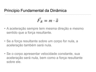 Princípio Fundamental da Dinâmica



• A aceleração sempre tem mesma direção e mesmo
  sentido que a força resultante.

• Se a força resultante sobre um corpo for nula, a
  aceleração também será nula.

• Se o corpo apresentar velocidade constante, sua
  aceleração será nula, bem como a força resultante
  sobre ele.
 