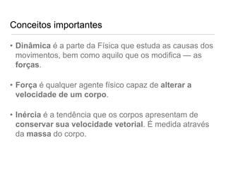 Conceitos importantes

• Dinâmica é a parte da Física que estuda as causas dos
  movimentos, bem como aquilo que os modifica — as
  forças.

• Força é qualquer agente físico capaz de alterar a
  velocidade de um corpo.

• Inércia é a tendência que os corpos apresentam de
  conservar sua velocidade vetorial. É medida através
  da massa do corpo.
 