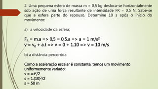 2. Uma pequena esfera de massa m = 0,5 kg desloca-se horizontalmente
sob ação de uma força resultante de intensidade FR = 0,5 N. Sabe-se
que a esfera parte do repouso. Determine 10 s após o início do
movimento:
a) a velocidade da esfera;
FR = m.a => 0,5 = 0,5.a => a = 1 m/s2
v = v0 + a.t => v = 0 + 1.10 => v = 10 m/s
b) a distância percorrida.
Como a aceleração escalar é constante, temos um movimento
uniformemente variado:
s = a.t2/2
s = 1.(10)2/2
s = 50 m
 