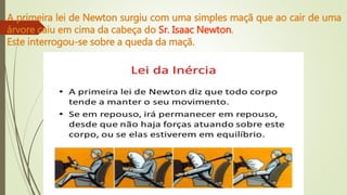 A primeira lei de Newton surgiu com uma simples maçã que ao cair de uma
árvore caiu em cima da cabeça do Sr. Isaac Newton.
Este interrogou-se sobre a queda da maçã.
 