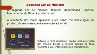 Segunda Lei de Newton
A segunda Lei de Newton, também denominada Princípio
Fundamental da Dinâmica, afirma que:
A resultante das forças aplicadas a um ponto material é igual ao
produto de sua massa pela aceleração adquirida:
Portanto, a força resultante produz uma aceleração
com mesma direção e mesmo sentido da força
resultante e suas intensidades são proporcionais.
 