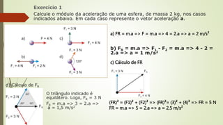 Exercício 1
Calcule o módulo da aceleração de uma esfera, de massa 2 kg, nos casos
indicados abaixo. Em cada caso represente o vetor aceleração a.
a) FR = m.a => F = m.a => 4 = 2.a => a = 2 m/s²
b) FR = m.a => F1 - F2 = m.a => 4 - 2 =
2.a => a = 1 m/s2
c) Cálculo de FR
(FR)² = (F1)² + (F2)² => (FR)²= (3)² + (4)² => FR = 5 N
FR = m.a => 5 = 2.a => a = 2,5 m/s²
d) Cálculo de FR
O triângulo indicado é
equilátero. Logo, FR = 3 N
FR = m.a => 3 = 2.a =>
a = 1,5 m/s2
 