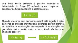 Com base nesse principio é possível calcular a
intensidade da força (F) aplicada a um corpo se
conhecermos sua massa (m) e aceleração (a).
F= m . a
Quando um corpo com certa massa (m) está sujeito à ação
da força de atração gravitacional exercida por um planeta
ou satélite a aceleração corresponde à aceleração da
gravidade (g) e, nesse caso, a intensidade da força é
chamada peso (P)
P= m . g g = 10 m/s2
 