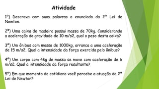 Atividade
1º) Descreva com suas palavras o enunciado da 2ª Lei de
Newton.
2º) Uma caixa de madeira possui massa de 70kg. Considerando
a aceleração da gravidade de 10 m/s2, qual o peso desta caixa?
3º) Um ônibus com massa de 1000kg, arranca a uma aceleração
de 15 m/s2. Qual a intensidade da força exercida pelo ônibus?
4º) Um corpo com 4kg de massa se move com aceleração de 6
m/s2. Qual a intensidade da força resultante?
5º) Em que momento do cotidiano você percebe a atuação da 2ª
Lei de Newton?
 