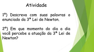 Atividade
1º) Descreva com suas palavras o
enunciado da 3ª Lei de Newton.
2º) Em que momento do dia a dia
você percebe a atuação da 3ª Lei de
Newton?
 