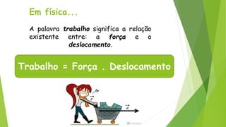 Em física...
A palavra trabalho significa a relação
existente entre: a força e o
deslocamento.
Trabalho = Força . Deslocamento
 