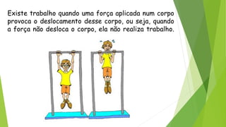 Existe trabalho quando uma força aplicada num corpo
provoca o deslocamento desse corpo, ou seja, quando
a força não desloca o corpo, ela não realiza trabalho.
 