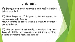 Atividade
1º) Explique com suas palavras o que você entendeu
sobre trabalho?
2º) Uma força de 20 N produz, em um corpo, um
deslocamento de 5 m no
mesmo sentido da força. Calcule o trabalho realizado
por essa força.
3º) Um boi arrasta um arado, puxando-o com uma
força de 900 N, percorrendo uma distância de 50 m.
Calcule o trabalho realizado pelo boi.
 