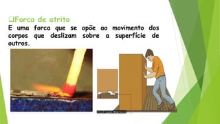 Forca de atrito
E uma forca que se opõe ao movimento dos
corpos que deslizam sobre a superfície de
outros.
 