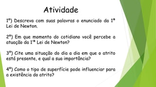 Atividade
1º) Descreva com suas palavras o enunciado da 1ª
Lei de Newton.
2º) Em que momento do cotidiano você percebe a
atuação da 1’ª Lei de Newton?
3º) Cite uma situação do dia a dia em que o atrito
está presente, e qual a sua importância?
4º) Como o tipo de superfície pode influenciar para
a existência do atrito?
 