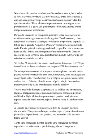 www.habitosdosucesso.com Traduzido por Marcos Trombetta
Se todas as circunstâncias são o resultado das nossas ações e todas
as nossas ações são o fruto das nossas ideias, então nossas ideias é
que são as responsáveis pelas circunstâncias em nossas vidas. E o
que é uma ideia? Uma ideia é um pensamento, ou um grupo de
pensamentos. E o que é um pensamento? Um pensamento é uma
imagem na mente do homem.
Para cada invenção ou conquista, primeiro se fez necessário que
existisse uma imagem na mente de alguém. Desde o começo esse
sempre foi o caminho da criação. Nós lemos no primeiro capítulo da
Bíblia que o grande Arquiteto, Deus, teve uma ideia de como tudo
seria. Ele viu primeiro a imagem de tudo o que Ele criaria antes que
fosse criado. Existia uma imagem definida na mente do Criador
antes que ela se tornasse uma realidade no mundo exterior que Ele
criaria e ao qual daria a vida.
“O Senhor Deus fez a terra e os céus e cada planta dos campos ANTES que
isso estivesse na Terra, e cada erva dos campos ANTES que isso crescesse.”
Todo arquiteto ou construtor segue o mesmo plano, quer ele esteja
planejando ou construindo uma casa, uma ponte, uma instituição ou
sua própria vida. Todo homem é seu próprio designer e construtor;
assim como o Criador, ele cria a sua própria criação dentro dele
mesmo antes que ela se manifeste no mundo exterior.
Todo o medo de doenças, da pobreza e da velhice são impressões,
ideias, e imagens mentais, muito antes delas se tornarem penosas
realidades. Toda ideia e imagem mental precisa produzir uma
réplica baseada em si mesma, seja ela boa ou ruim; a Lei determina
isso.
A Lei não questiona e nem contesta o tipo de imagem que nós
damos a ela. Ela apenas sabe que precisa pegar o que é oferecido ou
plantado e depois fazer com que isso seja materializado em uma
forma visível.
Tanto uma fotografia mental, quanto uma fotografia mecânica
reproduzem exatamente o que foi fotografado. Uma pessoa
 