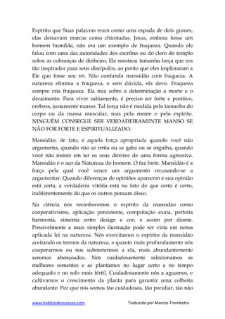 www.habitosdosucesso.com Traduzido por Marcos Trombetta
Espírito que Suas palavras eram como uma espada de dois gumes,
elas deixavam marcas como chicotadas. Jesus, embora fosse um
homem humilde, não era um exemplo de fraqueza. Quando ele
falou com uma das autoridades dos escribas ou do clero do templo
sobre as cobranças de dinheiro, Ele mostrou tamanha força que era
tão inspirador para seus discípulos, ao ponto que eles imploraram a
Ele que fosse seu rei. Não confunda mansidão com fraqueza. A
natureza elimina a fraqueza, e sem dúvida, ela deve. Fraqueza
sempre cria fraqueza. Ela traz sobre a determinação a morte e o
decaimento. Para viver sabiamente, é preciso ser forte e positivo,
embora, justamente manso. Tal força não é medida pelo tamanho do
corpo ou da massa muscular, mas pela mente e pelo espírito.
NINGUÉM CONSEGUE SER VERDADEIRAMENTE MANSO SE
NÃO FOR FORTE E ESPIRITUALIZADO.
Mansidão, de fato, é aquela força apropriada quando você não
argumenta, quando não se irrita ou se gaba ou se orgulha, quando
você não insiste em ter os seus direitos de uma forma agressiva.
Mansidão é o aço da Natureza do homem. O faz forte. Mansidão é a
força pela qual você vence um argumento recusando-se a
argumentar. Quando diferenças de opiniões aparecem e sua opinião
está certa, a verdadeira vitória está no fato de que certo é certo,
indiferentemente do que os outros pensam disso.
Na ciência nós reconhecemos o espírito da mansidão como
cooperativismo, aplicação persistente, computação exata, perfeita
harmonia, simetria entre design e cor, e assim por diante.
Possivelmente a mais simples ilustração pode ser vista em nossa
aplicada lei na natureza. Nós exercitamos o espírito da mansidão
aceitando os termos da natureza, e quanto mais profundamente nós
cooperarmos ou nos submetermos a ela, mais abundantemente
seremos abençoados. Nós cuidadosamente selecionamos as
melhores sementes e as plantamos no lugar certo e no tempo
adequado e no solo mais fértil. Cuidadosamente nós a aguamos, e
cultivamos o crescimento da planta para garantir uma colheita
abundante. Por que nós somos tão cuidadosos, tão peculiar, tão não
 