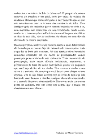 www.habitosdosucesso.com Traduzido por Marcos Trombetta
resistentes a obedecer às leis da Natureza? É porque nós somos
escravos do trabalho, e em geral, tolos por causa do excesso de
cuidado e atenção que somos obrigados a dar? Somente aqueles que
não encontram-se com a lei com não resistência são tolos. Com
qualquer grau de sabedoria que o homem encontrar-se com a lei,
com mansidão, não resistência, ele será beneficiado. Sendo assim,
conforme o homem aplicar o Espírito da mansidão para simplificar
os dias de sua vida, não as condições, ele deverá ser sem dúvida
abençoado na mesma proporção.
Quando perplexo, lembre-se do pequeno riacho e quão determinado
ele é em chegar ao oceano. Seja tão determinado em conquistar tudo
o que há de bom que te espera. Por que retardar esses benefícios
colocando obstáculos em seu riacho de prosperidade? Vamos
prosseguir pelo caminho da não resistência. Todo pensamento de
preocupação, todo medo, dúvida, reclamação, argumento, e
pensamentos de fúria são como pedregulhos, grande ou pequenos
que você joga dentro de seu riacho. Eles tendem a mudar o seu
curso e o tamanho do tempo que você levará para chegar ao seu
objetivo. Una as suas forças do bem com as forças do bem que está
buscando você. Remova e dissolva qualquer obstáculo abençoando-
o e estando disposto a compreendê-lo. Não o veja mais como uma
pedra no caminho, mas sim como um degrau que o levará em
direção ao seu mais alto ser.
 