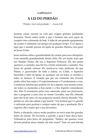 www.habitosdosucesso.com Traduzido por Marcos Trombetta
CAPÍTULO 9
A LEI DO PERDÃO
“Perdoe e você será perdoado.” – Lucas 6:36
Existem coisas cruciais na vida que exigem grandes qualidades
humanas. Nosso maior medo é que o homem não será capaz de
cumprir com a demanda de hoje. A falta de um grande equipamento
de caráter é realmente um perigo em qualquer tempo. É no agora e
aqui que o mundo precisa da ajuda de grandes Mestres, tais quais
foi Jesus Cristo.
Jesus ensinou sobre a grandiosidade do caráter para seus discípulos.
Com tamanha grandiosidade dentro Dele, Ele era muito mais que
um Simples Pastor, Ele era o Supremo Professor. Ele não penas
apontava o caminho, mas Ele foi a frente mostrando o caminho. Nas
horas de grande estresse Ele mostrou-se mais poderoso do que
Pilatos, o governador de toda a Judeia, ou Caifás, o Supremo
Sacerdote e líder da Igreja, ou qualquer um ou todos os escribas e
todos os fariseus. É verdade que por um momento eles tiveram
poder sobre Seu corpo e O experimentaram e O condenaram a cruz,
a sentencia máxima que poderia ser da a alguém, mas mesmo assim,
em todos os momentos a Sua mente e o Seu Espírito comandaram
eles. Eles O arrastaram pelas ruas amarrado como um prisioneiro,
eles o pregaram a uma cruz no monte Carvalho, mas Ele, olhando
para eles lá de cima viu sua pequenez mental, chorou dizendo: “Pai,
perdoe-os, eles não sabem o que fazem.” Um homem que é o grande
o suficiente para perdoar é sempre maior do que o perdoado. Ele é
superior. Ele é maior que o seu adversário.
Pedro, o discípulo, estava muito perplexo ao ouvir uma das grandes
lições do mestre. Ele levantou a questão a qual é base dessa lição.
Voltando-se para Jesus ele perguntou: “Senhor, até quantas vezes
deverei perdoar meus irmãos, até sete vezes?” Esse era sem dúvida
 