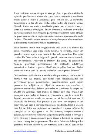 www.habitosdosucesso.com Traduzido por Marcos Trombetta
Jesus ensinou claramente que se você perdoar o pecado o efeito da
ação do perdão será absorvida como ideias naturais e saudáveis
assim como a noite é absorvida pela luz do sol. A escuridão
desaparece e a luz do dia brilha sobre todos da mesma forma.
Quando ideias naturais e saudáveis preenchem a mente o corpo
entra nas mesmas condições. Então, homens e mulheres evoluídos
que estão usando esse processo para proporcionarem curas através
de processos mentais e espirituais não estão nos apresentando nada
de novo. Eles estão meramente usando aquilo que o Mestre ensinou
e meramente os ensinando mais abertamente.
Jesus ensinou que o local originário de toda ação é na mente. Ele
disse, resumindo, que onde existe luxúria no coração, existe um
pecado; mesmo que o ato nunca tenha sido cometido. Em outra
ocasião Ele falou sobre a origem do pecado estar na mente antes do
ato ser cometido. “Pois vem do interior”, Ele disse, “do coração do
homem, procedem pensamentos de maldade, adultérios,
assassinatos, furtos, enganos, blasfêmia, orgulho, loucura. Todas
essas coisas más vem de dentro, onde elas corrompem o homem.”
Os cientistas confirmaram a Verdade de que o corpo do homem é
movido por sua mente, que todas suas funcionalidades são
governadas pelos pensamentos predominantes, quer sejam
pensamentos subjetivos ou objetivos. Aqueles que estudam o
processo mental descobriram que todas as condições do corpo são
criadas ou causadas pela mente. É sabido que toda criação em
qualquer e em todas as formas é governada e sujeita a uma lei.
Porém, quando mal usada, ao inverso, ou violada a lei, esse erro é
chamado de Pecado. Um pecado é um erro, um engano, e um
equívoco. Um erro é sair um pouco fora, ou desobedecer à lei, seja
essa lei mecânica ou espiritual. A correção é o único método de
correção ou de apaziguar a lei. No entanto, arrependimento e
perdão, são os únicos caminhos disponíveis para alterar e corrigir o
erro. Eles são o único caminho para liberar o homem de sofrer as
terríveis consequências pelo erro. Eles são o único caminho que lhe
permitirá ficar em acordo ou em harmonia com a Lei. O perdão dos
 