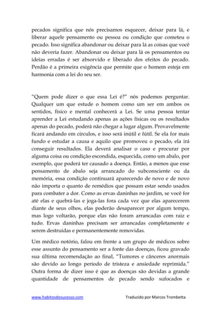 www.habitosdosucesso.com Traduzido por Marcos Trombetta
pecados significa que nós precisamos esquecer, deixar para lá, e
liberar aquele pensamento ou pessoa ou condição que cometeu o
pecado. Isso significa abandonar ou deixar para lá as coisas que você
não deveria fazer. Abandonar ou deixar para lá os pensamentos ou
ideias erradas é ser absorvido e liberado dos efeitos do pecado.
Perdão é a primeira exigência que permite que o homem esteja em
harmonia com a lei do seu ser.
“Quem pode dizer o que essa Lei é?” nós podemos perguntar.
Qualquer um que estude o homem como um ser em ambos os
sentidos, físico e mental conhecerá a Lei. Se uma pessoa tentar
aprender a Lei estudando apenas as ações físicas ou os resultados
apenas do pecado, poderá não chegar a lugar algum. Provavelmente
ficará andando em círculos, e isso será inútil e fútil. Se ela for mais
fundo e estudar a causa e aquilo que promoveu o pecado, ela irá
conseguir resultados. Ela deverá analisar o caso e procurar por
alguma coisa ou condição escondida, esquecida, como um abalo, por
exemplo, que poderá ter causado a doença. Então, a menos que esse
pensamento de abalo seja arrancado do subconsciente ou da
memória, essa condição continuará aparecendo de novo e de novo
não importa o quanto de remédios que possam estar sendo usados
para combater a dor. Como as ervas daninhas no jardim, se você for
até elas e quebrá-las e joga-las fora cada vez que elas aparecerem
diante de seus olhos, elas poderão desaparecer por algum tempo,
mas logo voltarão, porque elas não foram arrancadas com raiz e
tudo. Ervas daninhas precisam ser arrancadas completamente e
serem destruídas e permanentemente removidas.
Um médico notório, falou em frente a um grupo de médicos sobre
esse assunto do pensamento ser a fonte das doenças, ficou gravado
sua última recomendação ao final, “Tumores e cânceres anormais
são devido ao longo período de tristeza e ansiedade reprimida.”
Outra forma de dizer isso é que as doenças são devidas a grande
quantidade de pensamentos de pecado sendo sufocados e
 