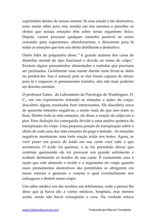 www.habitosdosucesso.com Traduzido por Marcos Trombetta
suprimidos dentro de nossas mentes. Se esse estado é tão destrutivo,
seria muito sábio para nós, sondar em nós mesmos e perceber os
efeitos que nossas emoções têm sobre nosso organismo físico.
Depois, vamos procurar qualquer caminho possível ao nosso
comando para superarmos, abandonarmos, e deixarmos para lá
todas as emoções que tem um efeito debilitante e destrutivo.
Outro líder da psiquiatria disse; “A grande maioria dos casos de
distúrbio mental do tipo funcional é devido ao senso de culpa.“
Existem alguns pensamentos alimentados e nutridos que precisam
ser perdoados. Geralmente uma mente doente teme livrar-se deles
ou perdoá-los. Isso é natural, pois se eles forem capazes de deixar
para lá e esquecer os pensamentos temidos, eles não mais poderão
ser doentes mentais.
O professor Gates, do Laboratório de Psicologia de Washington, D.
C., em um experimento testando as emoções e ações do corpo,
descobriu alguns resultados bem interessantes. Ele descobriu cerca
de quarenta emoções negativas, e muito mais do que isso eram as
boas. Dentre toda as más emoções, ele disse, a reação da culpa era a
pior. Essa dedução foi conseguida devido a uma analise química da
transpiração do corpo. Uma pequena porção de transpiração sobre o
efeito de cada uma das más emoções foi pego e testado. As emoções
negativas mostraram uma forte reação ácida nos testes. Agora, se
você puser um pouco de ácido em sua carne você sabe o que
acontecerá. O ácido irá queimar, e se for permitido deixar que
continue queimando ele irá provocar um grande sofrimento e
acabará destruindo os tecidos de sua carne. É exatamente essa a
ração que está afetando o tecido e o organismo do corpo quando
esses pensamentos destrutivos são permitidos se abrigarem em
nosso interior e gerarem o veneno o qual eventualmente nos
enfraquece e destrói nosso corpo.
Um sábio médico um dia recebeu um telefonema, onde a pessoa lhe
disse que já havia ido a vários médicos, hospitais, mas mesmo
assim, ainda não havia conseguido a cura. Na verdade estava
 