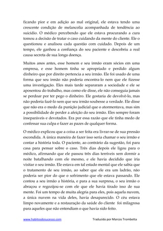 www.habitosdosucesso.com Traduzido por Marcos Trombetta
ficando pior e em adição ao mal original, ele estava tendo uma
crescente condição de melancolia acompanhada de tendência ao
suicídio. O médico percebendo que ele estava procurando a cura
tomou a decisão de tratar o caso cuidando da mente do cliente. Ele o
questionou e analisou cada questão com cuidado. Depois de um
tempo, ele ganhou a confiança do seu paciente e descobriu a real
causa secreta de sua longa doença.
Muitos anos antes, esse homem e seu irmão eram sócios em uma
empresa, e esse homem tinha se apropriado e perdido algum
dinheiro que por direito pertencia a seu irmão. Ele foi usado de uma
forma que seu irmão não poderia encontra-lo nem que ele fizesse
uma investigação. Eles mais tarde separaram a sociedade e ele se
aposentou do trabalho, mas como ele disse, ele não conseguia jamais
se perdoar por ter pego o dinheiro. Ele gostaria de devolvê-lo, mas
não poderia fazê-lo sem que seu irmão soubesse a verdade. Ele disse
que não era o medo da punição judicial que o atormentava, mas sim
a possibilidade de perder a afeição do seu irmão. Eles sempre foram
inseparáveis e devotados. Era por essa razão que ele tinha medo de
confessar sua culpa e fazer as pazes de qualquer forma.
O médico explicou que a coisa a ser feita era livrar-se de sua pressão
escondida. A única maneira de fazer isso seria chamar o seu irmão e
contar a história toda. O paciente, ao contrário da sugestão, foi para
casa para pensar sobre o caso. Três dias depois ele ligou para o
médico, afirmando que ele passou três dias terríveis sem dormir a
noite batalhando com ele mesmo, e ele havia decidido que iria
visitar o seu irmão. Ele estava em tal estado mental que ele sabia que
o tratamento de seu irmão, ao saber que ele era um ladrão, não
poderia ser pior do que o sofrimento que ele estava passando. Ele
contou a seu irmão a história, e para a sua surpresa, o seu irmão o
abraçou e regozijou-se com ele que ele havia tirado isso de sua
mente. Foi um tempo de muita alegria para eles, pois aquela nuvem,
a única nuvem na vida deles, havia desaparecido. O céu estava
limpo novamente e a restauração da saúde do cliente foi milagrosa
para aqueles que não entendiam o que havia sido feito.
 