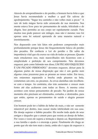 www.habitosdosucesso.com Traduzido por Marcos Trombetta
Através do arrependimento e do perdão, o homem havia feito o que
Jesus havia recomendado a mulher a qual Ele salvou do
apedrejamento; “Segue teu caminho e não voltes mais a pecar.” A
raiz de toda mágoa havia sido arrancada de sua memória. Sua
mente estava livre para ter pensamentos de saúde, felicidade e de
alegria. Isso permitiu ao seu corpo ser rapidamente curado. Para
muitos isso pode parecer um milagre, mas não é mesmo; isso foi
apenas uma lei natural operando de uma maneira natural e
irrestritamente.
Nos deparando com tais fatos nós podemos compreender mais
profundamente porque Jesus tão frequentemente falava do perdão
dos pecados. Ele conhecia a Lei do perdão e Ele sabia da
importância vital que ela exerce na vida de todas as pessoas. Quanto
mais estudarmos isso, mais maravilhados nós ficaremos com a
simplicidade e perfeição de seu cumprimento. Nós devemos
esquecer, pois como Salomão nos disse; UM PECADO ESQUECIDO
É UM PECADO PERDOADO,” devemos esquecer, deixar para lá
algumas partes de nossa disposição que não é um ganho nem
alguma coisa prazerosa para as pessoas ao nosso redor. Em troca,
nós estaremos reparando a brecha onde pisamos na bola,
cometemos um erro, ou pecamos. As ervas daninhas não recolhem-
se com o tempo. Ao contrário, elas irão aumentar e crescer mais
fortes até elas acabarem com todas as flores. A mesma coisa
acontece com nosso pensamentos de pecado. No jardim de nossa
memória eles precisam ser eliminados, cortados, e destruídos, para
que então, apenas os pensamentos de saúde e alegria possam
crescer.
Um homem pode ter o hábito de beber de mais, e não ser somente
miserável por dentro, mas causar muita infelicidade em sua casa.
Ele deseja superar o hábito pecador. Ele recebe toda ajuda de seus
amigos e daqueles que o amam para que resista ao desejo de beber.
Por vezes e vezes ele supera a tentação e depois cai. Repetidamente
a sua família o ajuda e o encoraja a parar. Finalmente ele chega ao
ponto que ele não tem mais a ânsia, então ele é capaz de esquecer o
 