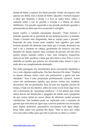 www.habitosdosucesso.com Traduzido por Marcos Trombetta
desejo de beber e superar seu efeito pecador. Então, ele esquece, não
apenas um drink, mas o desejo de beber. Quando o homem esquece
a ideia que desperta o desejo e o leva as ações física, então, e
somente então a Lei do perdão o levanta e o liberta do efeito
debilitante. Um pecado esquecido é um pecado perdoado quando o
pensamento ou ideia que leva ao pecado é corrigida.
James explica a verdade claramente dizendo; “Todo homem é
tentado, quando ele se aproxima de sua própria luxuria e é tentado.
Tendo a luxúria sido despertada, abre-se espaço para o pecado.”
Expondo de uma forma mais simples, isso significa que todo
homem quando ele alimenta uma ideia que é errada, destrutiva ou
mal e ele a mantem na cabeça, geralmente ela torna-se um fato.
Quando ele deseja superar uma condição de pecado, ele não deve
perder tempo lutando contra o fato, mas corrigi-lo, esquecê-lo,
deixa-lo de lado, perdoar a ideia que deu início a isso. Essa é a erva
daninha no jardim que precisa ser arrancada topo, tronco e raiz e
tudo deve ser completamente destruído.
Em outra passagem nós encontramos Jesus novamente repetindo a
Lei e com algumas explicações. Em Seu discurso Ele disse: “Perdoai
as nossas ofensas, assim como nós perdoarmos a quem nos tem
ofendido.” Essa é uma proposição perfeitamente razoável. Assim
como nós perdoarmos aqueles que pecam contra nós, também,
deveremos nós ser perdoados. Essa lei tem nos seguido através do
tempo, e hoje em dia falamos sobre ela como se ela fosse algo novo,
nós a chamamos de “psicologia moderna.” A Lei afirma que certas
ideias devem ser dissolvidas e apagadas da mente com o propósito
de que outras ideias ou novas ideias de diferente caráter possam
substituí-las. Isso também pode ser explicado com o exemplo da
garrafa que está cheia de água suja e precisa primeiro ser esvaziada,
para depois podermos preenchê-la novamente com água limpa.
Jesus falou sobre isso quando Ele disse: “Não se deve por vinho
novo em odres velho; para que não se percam os odres e o vinho.”
 