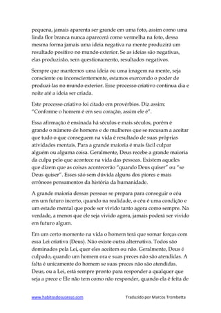 www.habitosdosucesso.com Traduzido por Marcos Trombetta
pequena, jamais aparenta ser grande em uma foto, assim como uma
linda flor branca nunca aparecerá como vermelha na foto, dessa
mesma forma jamais uma ideia negativa na mente produzirá um
resultado positivo no mundo exterior. Se as ideias são negativas,
elas produzirão, sem questionamento, resultados negativos.
Sempre que mantemos uma ideia ou uma imagem na mente, seja
consciente ou inconscientemente, estamos exercendo o poder de
produzi-las no mundo exterior. Esse processo criativo continua dia e
noite até a ideia ser criada.
Este processo criativo foi citado em provérbios. Diz assim:
“Conforme o homem é em seu coração, assim ele é”.
Essa afirmação é ensinada há séculos e mais séculos, porém é
grande o número de homens e de mulheres que se recusam a aceitar
que tudo o que conseguem na vida é resultado de suas próprias
atividades mentais. Para a grande maioria é mais fácil culpar
alguém ou alguma coisa. Geralmente, Deus recebe a grande maioria
da culpa pelo que acontece na vida das pessoas. Existem aqueles
que dizem que as coisas acontecerão “quando Deus quiser” ou “se
Deus quiser”. Esses são sem dúvida alguns dos piores e mais
errôneos pensamentos da história da humanidade.
A grande maioria dessas pessoas se prepara para conseguir o céu
em um futuro incerto, quando na realidade, o céu é uma condição e
um estado mental que pode ser vivido tanto agora como sempre. Na
verdade, a menos que ele seja vivido agora, jamais poderá ser vivido
em futuro algum.
Em um certo momento na vida o homem terá que somar forças com
essa Lei criativa (Deus). Não existe outra alternativa. Todos são
dominados pela Lei, quer eles aceitem ou não. Geralmente, Deus é
culpado, quando um homem ora e suas preces não são atendidas. A
falta é unicamente do homem se suas preces não são atendidas.
Deus, ou a Lei, está sempre pronto para responder a qualquer que
seja a prece e Ele não tem como não responder, quando ela é feita de
 