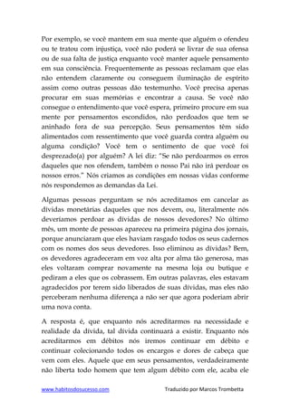 www.habitosdosucesso.com Traduzido por Marcos Trombetta
Por exemplo, se você mantem em sua mente que alguém o ofendeu
ou te tratou com injustiça, você não poderá se livrar de sua ofensa
ou de sua falta de justiça enquanto você manter aquele pensamento
em sua consciência. Frequentemente as pessoas reclamam que elas
não entendem claramente ou conseguem iluminação de espírito
assim como outras pessoas dão testemunho. Você precisa apenas
procurar em suas memórias e encontrar a causa. Se você não
consegue o entendimento que você espera, primeiro procure em sua
mente por pensamentos escondidos, não perdoados que tem se
aninhado fora de sua percepção. Seus pensamentos têm sido
alimentados com ressentimento que você guarda contra alguém ou
alguma condição? Você tem o sentimento de que você foi
desprezado(a) por alguém? A lei diz: “Se não perdoarmos os erros
daqueles que nos ofendem, também o nosso Pai não irá perdoar os
nossos erros.” Nós criamos as condições em nossas vidas conforme
nós respondemos as demandas da Lei.
Algumas pessoas perguntam se nós acreditamos em cancelar as
dívidas monetárias daqueles que nos devem, ou, literalmente nós
deveríamos perdoar as dívidas de nossos devedores? No último
mês, um monte de pessoas apareceu na primeira página dos jornais,
porque anunciaram que eles haviam rasgado todos os seus cadernos
com os nomes dos seus devedores. Isso eliminou as dívidas? Bem,
os devedores agradeceram em voz alta por alma tão generosa, mas
eles voltaram comprar novamente na mesma loja ou butique e
pediram a eles que os cobrassem. Em outras palavras, eles estavam
agradecidos por terem sido liberados de suas dívidas, mas eles não
perceberam nenhuma diferença a não ser que agora poderiam abrir
uma nova conta.
A resposta é, que enquanto nós acreditarmos na necessidade e
realidade da dívida, tal dívida continuará a existir. Enquanto nós
acreditarmos em débitos nós iremos continuar em débito e
continuar colecionando todos os encargos e dores de cabeça que
vem com eles. Aquele que em seus pensamentos, verdadeiramente
não liberta todo homem que tem algum débito com ele, acaba ele
 