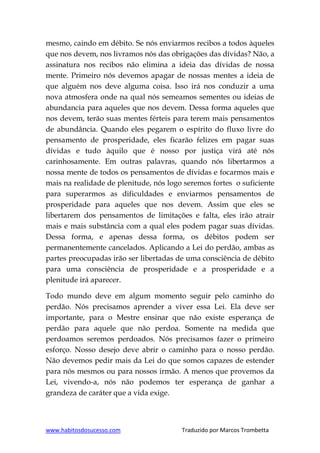 www.habitosdosucesso.com Traduzido por Marcos Trombetta
mesmo, caindo em débito. Se nós enviarmos recibos a todos àqueles
que nos devem, nos livramos nós das obrigações das dívidas? Não, a
assinatura nos recibos não elimina a ideia das dívidas de nossa
mente. Primeiro nós devemos apagar de nossas mentes a ideia de
que alguém nos deve alguma coisa. Isso irá nos conduzir a uma
nova atmosfera onde na qual nós semeamos sementes ou ideias de
abundancia para aqueles que nos devem. Dessa forma aqueles que
nos devem, terão suas mentes férteis para terem mais pensamentos
de abundância. Quando eles pegarem o espírito do fluxo livre do
pensamento de prosperidade, eles ficarão felizes em pagar suas
dívidas e tudo àquilo que é nosso por justiça virá até nós
carinhosamente. Em outras palavras, quando nós libertarmos a
nossa mente de todos os pensamentos de dívidas e focarmos mais e
mais na realidade de plenitude, nós logo seremos fortes o suficiente
para superarmos as dificuldades e enviarmos pensamentos de
prosperidade para aqueles que nos devem. Assim que eles se
libertarem dos pensamentos de limitações e falta, eles irão atrair
mais e mais substância com a qual eles podem pagar suas dívidas.
Dessa forma, e apenas dessa forma, os débitos podem ser
permanentemente cancelados. Aplicando a Lei do perdão, ambas as
partes preocupadas irão ser libertadas de uma consciência de débito
para uma consciência de prosperidade e a prosperidade e a
plenitude irá aparecer.
Todo mundo deve em algum momento seguir pelo caminho do
perdão. Nós precisamos aprender a viver essa Lei. Ela deve ser
importante, para o Mestre ensinar que não existe esperança de
perdão para aquele que não perdoa. Somente na medida que
perdoamos seremos perdoados. Nós precisamos fazer o primeiro
esforço. Nosso desejo deve abrir o caminho para o nosso perdão.
Não devemos pedir mais da Lei do que somos capazes de estender
para nós mesmos ou para nossos irmão. A menos que provemos da
Lei, vivendo-a, nós não podemos ter esperança de ganhar a
grandeza de caráter que a vida exige.
 
