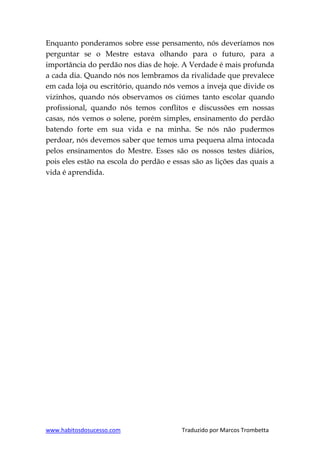 www.habitosdosucesso.com Traduzido por Marcos Trombetta
Enquanto ponderamos sobre esse pensamento, nós deveríamos nos
perguntar se o Mestre estava olhando para o futuro, para a
importância do perdão nos dias de hoje. A Verdade é mais profunda
a cada dia. Quando nós nos lembramos da rivalidade que prevalece
em cada loja ou escritório, quando nós vemos a inveja que divide os
vizinhos, quando nós observamos os ciúmes tanto escolar quando
profissional, quando nós temos conflitos e discussões em nossas
casas, nós vemos o solene, porém simples, ensinamento do perdão
batendo forte em sua vida e na minha. Se nós não pudermos
perdoar, nós devemos saber que temos uma pequena alma intocada
pelos ensinamentos do Mestre. Esses são os nossos testes diários,
pois eles estão na escola do perdão e essas são as lições das quais a
vida é aprendida.
 