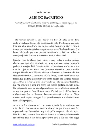 www.habitosdosucesso.com Traduzido por Marcos Trombetta
CAPÍTULO 10
A LEI DO SACRIFÍCIO
“Estreita é a porta e tortuoso o caminho que leva para a vida, e pouco é o
número dos que chegarão lá.” Mat. 7:14.
Todo homem deveria ter um ideal ou um herói. Se alguém não tem
nada, e nenhum desejo, não confie muito nele. Um homem que não
tem um ideal não deseja ser muito maior do que ele já é, e com o
tempo provocará o detrimento para os outros. Abraham Lincoln é o
herói adequado para os jovens americanos, e isso se aplica a
qualquer jovem dos seis aos sessenta anos, e ainda mais.
Lincoln veio da classe mais baixa e mais pobre e assim mesmo
chegou ao mais alto escritório da terra que nós como humanos
podemos almejar. Dificilmente existe um jovem ou um homem nos
dias de hoje que não tenha mais presentes naturais e oportunidades
do que Lincoln teve. Ele era simples e honesto e determinado em
crescer nesse mundo. Ele tinha muitas faltas, assim como todos nós
temos. Ele poderia descansar seu corpo magro em alguma posição
confortável e contar causos ao invés de ter feito qualquer trabalho.
Ele não era culto e nem fino como sua esposa gostaria que ele fosse.
Ele tinha nada mais do que alguns dólares em seu bolso quando ele
se moveu para a Casa Branca como Presidente do USA. Mas o
dinheiro não faz um homem. Boas maneias não o fizeram. Nem
mesmo a educação consegue fazer grandes coisas a um homem que
tem a alma pequena.
A alma de Abraham começou a crescer a partir da semente que sua
mãe plantou em sua mente quando ele era um garotinho, a qual fez
o possível para lhe ensinar o que ela pôde enquanto ela foi capaz.
Um dia a Sra. Lincoln ficou muito doente e, sabendo que morreria
ela chamou toda a sua família para perto dela e pôs sua mão frágil
 