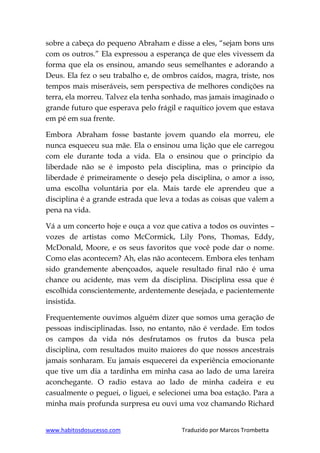 www.habitosdosucesso.com Traduzido por Marcos Trombetta
sobre a cabeça do pequeno Abraham e disse a eles, “sejam bons uns
com os outros.” Ela expressou a esperança de que eles vivessem da
forma que ela os ensinou, amando seus semelhantes e adorando a
Deus. Ela fez o seu trabalho e, de ombros caídos, magra, triste, nos
tempos mais miseráveis, sem perspectiva de melhores condições na
terra, ela morreu. Talvez ela tenha sonhado, mas jamais imaginado o
grande futuro que esperava pelo frágil e raquítico jovem que estava
em pé em sua frente.
Embora Abraham fosse bastante jovem quando ela morreu, ele
nunca esqueceu sua mãe. Ela o ensinou uma lição que ele carregou
com ele durante toda a vida. Ela o ensinou que o princípio da
liberdade não se é imposto pela disciplina, mas o princípio da
liberdade é primeiramente o desejo pela disciplina, o amor a isso,
uma escolha voluntária por ela. Mais tarde ele aprendeu que a
disciplina é a grande estrada que leva a todas as coisas que valem a
pena na vida.
Vá a um concerto hoje e ouça a voz que cativa a todos os ouvintes –
vozes de artistas como McCormick, Lily Pons, Thomas, Eddy,
McDonald, Moore, e os seus favoritos que você pode dar o nome.
Como elas acontecem? Ah, elas não acontecem. Embora eles tenham
sido grandemente abençoados, aquele resultado final não é uma
chance ou acidente, mas vem da disciplina. Disciplina essa que é
escolhida conscientemente, ardentemente desejada, e pacientemente
insistida.
Frequentemente ouvimos alguém dizer que somos uma geração de
pessoas indisciplinadas. Isso, no entanto, não é verdade. Em todos
os campos da vida nós desfrutamos os frutos da busca pela
disciplina, com resultados muito maiores do que nossos ancestrais
jamais sonharam. Eu jamais esquecerei da experiência emocionante
que tive um dia a tardinha em minha casa ao lado de uma lareira
aconchegante. O radio estava ao lado de minha cadeira e eu
casualmente o peguei, o liguei, e selecionei uma boa estação. Para a
minha mais profunda surpresa eu ouvi uma voz chamando Richard
 