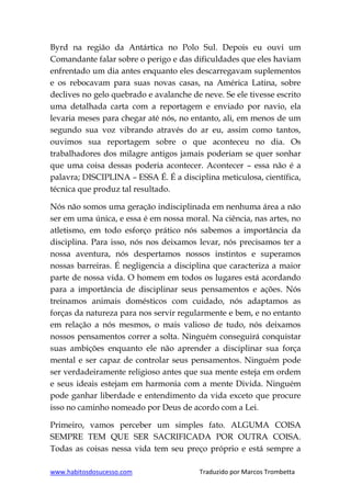 www.habitosdosucesso.com Traduzido por Marcos Trombetta
Byrd na região da Antártica no Polo Sul. Depois eu ouvi um
Comandante falar sobre o perigo e das dificuldades que eles haviam
enfrentado um dia antes enquanto eles descarregavam suplementos
e os rebocavam para suas novas casas, na América Latina, sobre
declives no gelo quebrado e avalanche de neve. Se ele tivesse escrito
uma detalhada carta com a reportagem e enviado por navio, ela
levaria meses para chegar até nós, no entanto, ali, em menos de um
segundo sua voz vibrando através do ar eu, assim como tantos,
ouvimos sua reportagem sobre o que aconteceu no dia. Os
trabalhadores dos milagre antigos jamais poderiam se quer sonhar
que uma coisa dessas poderia acontecer. Acontecer – essa não é a
palavra; DISCIPLINA – ESSA É. É a disciplina meticulosa, científica,
técnica que produz tal resultado.
Nós não somos uma geração indisciplinada em nenhuma área a não
ser em uma única, e essa é em nossa moral. Na ciência, nas artes, no
atletismo, em todo esforço prático nós sabemos a importância da
disciplina. Para isso, nós nos deixamos levar, nós precisamos ter a
nossa aventura, nós despertamos nossos instintos e superamos
nossas barreiras. É negligencia a disciplina que caracteriza a maior
parte de nossa vida. O homem em todos os lugares está acordando
para a importância de disciplinar seus pensamentos e ações. Nós
treinamos animais domésticos com cuidado, nós adaptamos as
forças da natureza para nos servir regularmente e bem, e no entanto
em relação a nós mesmos, o mais valioso de tudo, nós deixamos
nossos pensamentos correr a solta. Ninguém conseguirá conquistar
suas ambições enquanto ele não aprender a disciplinar sua força
mental e ser capaz de controlar seus pensamentos. Ninguém pode
ser verdadeiramente religioso antes que sua mente esteja em ordem
e seus ideais estejam em harmonia com a mente Divida. Ninguém
pode ganhar liberdade e entendimento da vida exceto que procure
isso no caminho nomeado por Deus de acordo com a Lei.
Primeiro, vamos perceber um simples fato. ALGUMA COISA
SEMPRE TEM QUE SER SACRIFICADA POR OUTRA COISA.
Todas as coisas nessa vida tem seu preço próprio e está sempre a
 