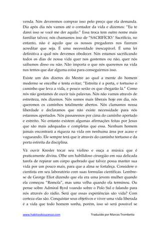 www.habitosdosucesso.com Traduzido por Marcos Trombetta
venda. Nós deveremos comprar isso pelo preço que ela demanda.
Dia após dia nós vamos até o contador da vida e dizemos: “Eu te
darei isso se você me der aquilo.” Essa troca tem outro nome mais
familiar talvez; nós chamamos isso de “SACRIFÍCIO.‟ Sacrifício, no
entanto, não é aquilo que os nossos pregadores nos fizeram
acreditar que seja. É uma necessidade inescapável. É uma lei
definitiva a qual nós devemos obedecer. Nós estamos sacrificando
todos os dias de nossa vida quer nos gostemos ou não, quer nós
saibamos disso ou não. Não importa o que nós queremos na vida
nos temos que dar alguma coisa para conseguirmos isso.
Existe um dos dizeres do Mestre ao qual a mente do homem
moderno se encolhe e tenta evitar; “Estreita é a porta, e tortuoso o
caminho que leva a vida, e pouco serão os que chegarão lá.” Como
nós não gostamos de ouvir tais palavras. Nós não vamos através de
estreiteza, nós dizemos. Nós somos mais liberais hoje em dia, nós
queremos os caminhos totalmente abertos. Nós clamamos nossa
liberdade e declaramos que não existe necessidade para nós
estarmos apertados. Nós passaremos por cima do caminho apertado
e estreito. No entanto existem algumas afirmações feitas por Jesus
que são mais adequadas e completas que essa. Nenhum homem
jamais encontrará a riqueza na vida em nenhuma área por acaso e
vagueando. Ele sempre terá que ir através do caminho tortuoso e da
porta estreita da disciplina.
Vá ouvir Kresler tocar seu violino e ouça a música que é
praticamente divina. Olhe um habilidoso cirurgião em sua delicada
tarefa de reparar um corpo quebrado que talvez possa manter sua
vida por um pouco mais, para que a alma se fortaleça. Considere o
cientista em seu laboratório com suas formulas cientificas. Lembre-
se de George Eliot dizendo que ela era uma jovem mulher quando
ela começou “Romola”, mas uma velha quando ela terminou. Ou
pense sobre Admiral Byrd voando sobre o Polo Sul e falando para
nós através do rádio. Será que essas experiências são vida? Com
certeza elas são. Conquistar seus objetivos e viver uma vida liberada
é a vida que todo homem sonha, porém, isso só será possível se
 