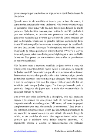 www.habitosdosucesso.com Traduzido por Marcos Trombetta
passarmos pela porta estreita e se seguirmos o caminho tortuoso da
disciplina.
Quando essa lei do sacrifício é levada para a área da moral, é
comumente apresentada como unilateral. Nós fomos ensinados que
se quisermos viver uma vida boa nós deveremos desistir de muito
prazeres. Quão familiar isso soa para muitos de nós? O resultado é
que nos rebelamos, e quando nós pensamos em sacrifício nós
pensamos naqueles que tiveram que desistir de tantos prazeres em
prol da bondade. Quais são os grandes mártires da história? Bem,
temos Sócrates o qual bebeu veneno; temos Jesus que foi crucificado
em uma cruz.; existe Paulo que foi decapitado; existe Pedro que foi
crucificado de cabeça para baixo; existe o Luther e Wesly e o Calvin,
todos religiosos; existem os Livingsone, Nightingale e uma multidão
de outros. Mas pense por um momento, foram eles os que fizeram
os maiores sacrifícios?
Nós falamos sobre o supremo sacrifício de Jesus sobre a cruz; nós
lemos sobre o martírio de São Pedro, Paulo, e João, mas, e a respeito
de Judas Iscariot? Pense sobre o que ele teve a chance de se tornar.
Pense sobre as amizades que ele poderia ter tido na posição que ele
poderia ter ocupado. Pense em tudo que ele jogou fora. Pense sobre
o que ele conseguiu com isso. Eu digo a você, a Cruz não foi um
sacrifício perto do que Judas pagou. Por trinta pedaços de prata e
profunda desgraça ele jogou fora a mais rica oportunidade de
qualquer homem na história.
Um jovem que tinha desdenhado a disciplina, teve sua liberdade
caçada e foi atirado em uma prisão onde ele escreveu na parede
enquanto sentado atrás das grades: “Mil vezes, mil vezes eu paguei
completamente por meu descontrole de momentos.” Esse jovem e
seu sobrinho, um pouco mais jovem que ele, tinham participado de
um encontro de renascimento em uma cidade não muito longe da
minha, e no caminho de volta eles argumentaram sobre uma
questão que o ministro havia falado naquele encontro. O
argumento cresceu e acabou se transformando em palavras
 