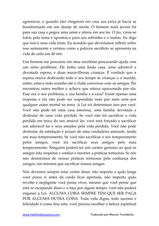 www.habitosdosucesso.com Traduzido por Marcos Trombetta
agressivas, e quando eles chegaram em casa sua raiva já havia se
transformado em um desejo de morte. O homem mais jovem foi
para sua casa e pegou uma arma e atirou em seu tio. O tio, virou-se
lutou pela arma e apontou-a para seu sobrinho e o matou. Eu digo
que isso é uma vida triste. Eu acredito que deveríamos refletir sobre
isso seriamente e vermos como a palavra sacrifício se apresenta na
vida de cada um de nós.
Um homem me procurou em meu escritório procurando ajuda com
um sério problema. Ele tinha uma linda casa, uma adorável e
devotada esposa, e duas maravilhosas crianças. É verdade que a
esposa estava dedicando todo o seu tempo às crianças e o marido,
então, estava indo sozinho até o clube conversar com os amigos. Ele
encontrou outra mulher e achava que estava apaixonado por ela.
Esse era o seu problema, e sua família e a casa? Existe apenas uma
resposta e ela não pode ser respondida nem por mim nem por
qualquer outro mortal na terra. A Lei irá determinar isso por você.
Você não pode ter uma casa amorosa, uma família devotada e
desfrutar de uma vida perdida. Se você não irá sacrificar a vida
perdida em troca do seu amável lar, você será forçado a sacrificar
um adorável lar e seus amados pela vida perdida. Você não pode
desfrutar da satisfação e prazer de uma verdadeira amizade, tendo
um mau temperamento. Se você não sacrificar o seu temperamento
pelos amigos, você irá sacrificar seus amigos pelo mau
temperamento. Ninguém poderá ter um caráter genuíno ao qual os
amigos irão respeitar e confiar e recorrer a práticas tortuosas. Se nós
não desistirmos de nossas práticas tortuosas pela confiança dos
amigos, nós teremos que sacrificar nossos amigos.
Nós devemos sempre estar certos disso: não importa o quão longe
você possa ir antes da corda ficar apertada, não importa quão
revolto e negligente você possa viver, mesmo que você pense que
está se escapando disso e o faça por algum tempo, você não poderá
enganar a Lei. ALGUMA COISA SEMPRE TEM QUE SER PAGA
POR ALGUMA OUTRA COISA. Toda vida digna, todo sucesso e
felicidade é como fina arte; você precisa escolher a beleza espiritual
 