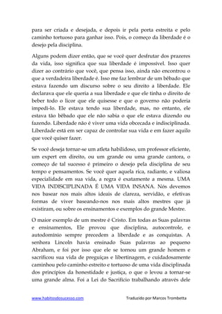 www.habitosdosucesso.com Traduzido por Marcos Trombetta
para ser criada e desejada, e depois ir pela porta estreita e pelo
caminho tortuoso para ganhar isso. Pois, o começo da liberdade é o
desejo pela disciplina.
Alguns podem dizer então, que se você quer desfrutar dos prazeres
da vida, isso significa que sua liberdade é impossível. Isso quer
dizer ao contrário que você, que pensa isso, ainda não encontrou o
que a verdadeira liberdade é. Isso me faz lembrar de um bêbado que
estava fazendo um discurso sobre o seu direito a liberdade. Ele
declarava que ele queria a sua liberdade e que ele tinha o direito de
beber todo o licor que ele quisesse e que o governo não poderia
impedi-lo. Ele estava tendo sua liberdade, mas, no entanto, ele
estava tão bêbado que ele não sabia o que ele estava dizendo ou
fazendo. Liberdade não é viver uma vida obcecada e indisciplinada.
Liberdade está em ser capaz de controlar sua vida e em fazer aquilo
que você quiser fazer.
Se você deseja tornar-se um atleta habilidoso, um professor eficiente,
um expert em direito, ou um grande ou uma grande cantora, o
começo de tal sucesso é primeiro o desejo pela disciplina de seu
tempo e pensamentos. Se você quer aquela rica, radiante, e valiosa
especialidade em sua vida, a regra é exatamente a mesma. UMA
VIDA INDISCIPLINADA É UMA VIDA INSANA. Nós devemos
nos basear nos mais altos ideais de clareza, servidão, e efetivas
formas de viver baseando-nos nos mais altos mestres que já
existiram, ou sobre os ensinamentos e exemplos do grande Mestre.
O maior exemplo de um mestre é Cristo. Em todas as Suas palavras
e ensinamentos, Ele provou que disciplina, autocontrole, e
autodomínio sempre precedem a liberdade e as conquistas. A
senhora Lincoln havia ensinado Suas palavras ao pequeno
Abraham, e foi por isso que ele se tornou um grande homem e
sacrificou sua vida de preguiças e libertinagem, e cuidadosamente
caminhou pelo caminho estreito e tortuoso de uma vida disciplinada
dos princípios da honestidade e justiça, o que o levou a tornar-se
uma grande alma. Foi a Lei do Sacrifício trabalhando através dele
 