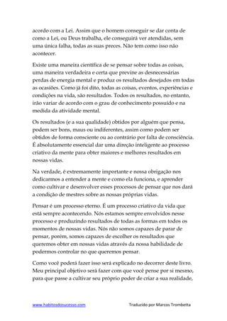 www.habitosdosucesso.com Traduzido por Marcos Trombetta
acordo com a Lei. Assim que o homem conseguir se dar conta de
como a Lei, ou Deus trabalha, ele conseguirá ver atendidas, sem
uma única falha, todas as suas preces. Não tem como isso não
acontecer.
Existe uma maneira científica de se pensar sobre todas as coisas,
uma maneira verdadeira e certa que previne as desnecessárias
perdas de energia mental e produz os resultados desejados em todas
as ocasiões. Como já foi dito, todas as coisas, eventos, experiências e
condições na vida, são resultados. Todos os resultados, no entanto,
irão variar de acordo com o grau de conhecimento possuído e na
medida da atividade mental.
Os resultados (e a sua qualidade) obtidos por alguém que pensa,
podem ser bons, maus ou indiferentes, assim como podem ser
obtidos de forma consciente ou ao contrário por falta de consciência.
É absolutamente essencial dar uma direção inteligente ao processo
criativo da mente para obter maiores e melhores resultados em
nossas vidas.
Na verdade, é extremamente importante e nossa obrigação nos
dedicarmos a entender a mente e como ela funciona, e aprender
como cultivar e desenvolver esses processos de pensar que nos dará
a condição de mestres sobre as nossas próprias vidas.
Pensar é um processo eterno. É um processo criativo da vida que
está sempre acontecendo. Nós estamos sempre envolvidos nesse
processo e produzindo resultados de todas as formas em todos os
momentos de nossas vidas. Nós não somos capazes de parar de
pensar, porém, somos capazes de escolher os resultados que
queremos obter em nossas vidas através da nossa habilidade de
podermos controlar no que queremos pensar.
Como você poderá fazer isso será explicado no decorrer deste livro.
Meu principal objetivo será fazer com que você pense por si mesmo,
para que passe a cultivar seu próprio poder de criar a sua realidade,
 