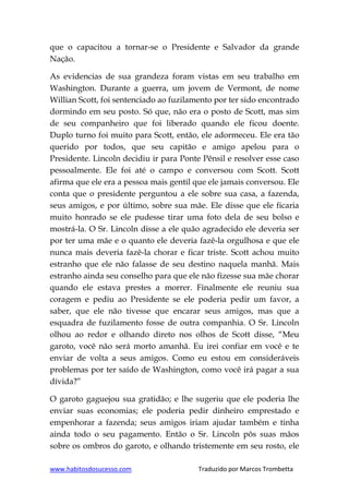 www.habitosdosucesso.com Traduzido por Marcos Trombetta
que o capacitou a tornar-se o Presidente e Salvador da grande
Nação.
As evidencias de sua grandeza foram vistas em seu trabalho em
Washington. Durante a guerra, um jovem de Vermont, de nome
Willian Scott, foi sentenciado ao fuzilamento por ter sido encontrado
dormindo em seu posto. Só que, não era o posto de Scott, mas sim
de seu companheiro que foi liberado quando ele ficou doente.
Duplo turno foi muito para Scott, então, ele adormeceu. Ele era tão
querido por todos, que seu capitão e amigo apelou para o
Presidente. Lincoln decidiu ir para Ponte Pênsil e resolver esse caso
pessoalmente. Ele foi até o campo e conversou com Scott. Scott
afirma que ele era a pessoa mais gentil que ele jamais conversou. Ele
conta que o presidente perguntou a ele sobre sua casa, a fazenda,
seus amigos, e por último, sobre sua mãe. Ele disse que ele ficaria
muito honrado se ele pudesse tirar uma foto dela de seu bolso e
mostrá-la. O Sr. Lincoln disse a ele quão agradecido ele deveria ser
por ter uma mãe e o quanto ele deveria fazê-la orgulhosa e que ele
nunca mais deveria fazê-la chorar e ficar triste. Scott achou muito
estranho que ele não falasse de seu destino naquela manhã. Mais
estranho ainda seu conselho para que ele não fizesse sua mãe chorar
quando ele estava prestes a morrer. Finalmente ele reuniu sua
coragem e pediu ao Presidente se ele poderia pedir um favor, a
saber, que ele não tivesse que encarar seus amigos, mas que a
esquadra de fuzilamento fosse de outra companhia. O Sr. Lincoln
olhou ao redor e olhando direto nos olhos de Scott disse, “Meu
garoto, você não será morto amanhã. Eu irei confiar em você e te
enviar de volta a seus amigos. Como eu estou em consideráveis
problemas por ter saído de Washington, como você irá pagar a sua
dívida?”
O garoto gaguejou sua gratidão; e lhe sugeriu que ele poderia lhe
enviar suas economias; ele poderia pedir dinheiro emprestado e
empenhorar a fazenda; seus amigos iriam ajudar também e tinha
ainda todo o seu pagamento. Então o Sr. Lincoln pôs suas mãos
sobre os ombros do garoto, e olhando tristemente em seu rosto, ele
 