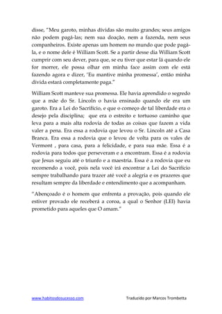 www.habitosdosucesso.com Traduzido por Marcos Trombetta
disse, “Meu garoto, minhas dívidas são muito grandes; seus amigos
não podem pagá-las; nem sua doação, nem a fazenda, nem seus
companheiros. Existe apenas um homem no mundo que pode pagá-
la, e o nome dele é William Scott. Se a partir desse dia William Scott
cumprir com seu dever, para que, se eu tiver que estar lá quando ele
for morrer, ele possa olhar em minha face assim com ele está
fazendo agora e dizer, „Eu mantive minha promessa‟, então minha
dívida estará completamente paga.”
William Scott manteve sua promessa. Ele havia aprendido o segredo
que a mãe do Sr. Lincoln o havia ensinado quando ele era um
garoto. Era a Lei do Sacrifício, e que o começo de tal liberdade era o
desejo pela disciplina; que era o estreito e tortuoso caminho que
leva para a mais alta rodovia de todas as coisas que fazem a vida
valer a pena. Era essa a rodovia que levou o Sr. Lincoln até a Casa
Branca. Era essa a rodovia que o levou de volta para os vales de
Vermont , para casa, para a felicidade, e para sua mãe. Essa é a
rodovia para todos que perseveram e a encontram. Essa é a rodovia
que Jesus seguiu até o triunfo e a maestria. Essa é a rodovia que eu
recomendo a você, pois nela você irá encontrar a Lei do Sacrifício
sempre trabalhando para trazer até você a alegria e os prazeres que
resultam sempre da liberdade e entendimento que a acompanham.
“Abençoado é o homem que enfrenta a provação, pois quando ele
estiver provado ele receberá a coroa, a qual o Senhor (LEI) havia
prometido para aqueles que O amam.”
 