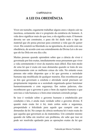 www.habitosdosucesso.com Traduzido por Marcos Trombetta
CAPÍTULO 11
A LEI DA OBEDIÊNCIA
Viver em tumulto, cegamente trabalhar alguns anos e depois cair na
incerteza, certamente não é o propósito da existência do homem. A
vida deve significar mais do que isso, e ela significa mais. O homem
deveria ser um construtor, e para ele foi dado todo o tipo de
material que ele possa precisar para construir a vida que ele quiser
viver. Ele constrói na liberdade ou na ignorância, de acordo com sua
obediência, de acordo com seu entendimento da Divina Lei e do uso
que ele faz Dela em seu dia a dia.
Muitas pessoas quando aprendem sobre que a ciência de viver é
governada por leis exatas, imediatamente essas presumem que viver
a vida corretamente é viver da maneira mais difícil. Elas tem medo
de uma lei que é exata em suas demandas quando se trata de seu
relacionamento com as melhores coisas da vida. No entanto essas
pessoas não estão dispostas que a lei que governa a sociedade
humana seja modificada de qualquer maneira. Elas reconhecem que
as leis que governam a conduta e atividade social precisam ser
propriamente impostas se a sociedade organizada quiser funcionar
harmoniosamente e com segurança. Em outras palavras, elas
reconhecem que o governo é para o bem da espécie humana e que
sem isso a vida humana e o bem estar estariam correndo perigo.
Se isso é verdade sobre o governo humano e estabelecido por
condições e leis, é ainda mais verdade sobre o governo divino. E
quanto mais exata for à lei, mais certos serão a segurança,
prosperidade e felicidade para aquele que cumprir com as
demandas da lei. No campo da ciência nenhuma lei é mais exata do
que aquelas que governam as da matemática. Um contador mesmo
quando ele falha em resolver um problema, ele sabe que isso só
pode ser resolvido apelando para as operações exatas da lei que
 