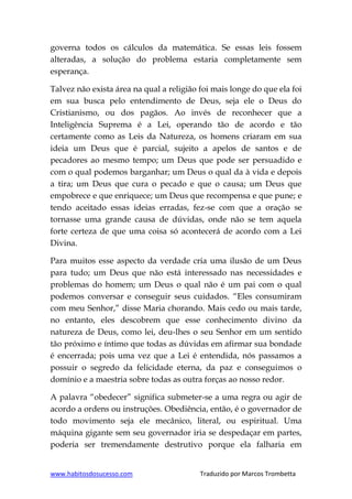 www.habitosdosucesso.com Traduzido por Marcos Trombetta
governa todos os cálculos da matemática. Se essas leis fossem
alteradas, a solução do problema estaria completamente sem
esperança.
Talvez não exista área na qual a religião foi mais longe do que ela foi
em sua busca pelo entendimento de Deus, seja ele o Deus do
Cristianismo, ou dos pagãos. Ao invés de reconhecer que a
Inteligência Suprema é a Lei, operando tão de acordo e tão
certamente como as Leis da Natureza, os homens criaram em sua
ideia um Deus que é parcial, sujeito a apelos de santos e de
pecadores ao mesmo tempo; um Deus que pode ser persuadido e
com o qual podemos barganhar; um Deus o qual da à vida e depois
a tira; um Deus que cura o pecado e que o causa; um Deus que
empobrece e que enriquece; um Deus que recompensa e que pune; e
tendo aceitado essas ideias erradas, fez-se com que a oração se
tornasse uma grande causa de dúvidas, onde não se tem aquela
forte certeza de que uma coisa só acontecerá de acordo com a Lei
Divina.
Para muitos esse aspecto da verdade cria uma ilusão de um Deus
para tudo; um Deus que não está interessado nas necessidades e
problemas do homem; um Deus o qual não é um pai com o qual
podemos conversar e conseguir seus cuidados. “Eles consumiram
com meu Senhor,” disse Maria chorando. Mais cedo ou mais tarde,
no entanto, eles descobrem que esse conhecimento divino da
natureza de Deus, como lei, deu-lhes o seu Senhor em um sentido
tão próximo e íntimo que todas as dúvidas em afirmar sua bondade
é encerrada; pois uma vez que a Lei é entendida, nós passamos a
possuir o segredo da felicidade eterna, da paz e conseguimos o
domínio e a maestria sobre todas as outra forças ao nosso redor.
A palavra “obedecer” significa submeter-se a uma regra ou agir de
acordo a ordens ou instruções. Obediência, então, é o governador de
todo movimento seja ele mecânico, literal, ou espiritual. Uma
máquina gigante sem seu governador iria se despedaçar em partes,
poderia ser tremendamente destrutivo porque ela falharia em
 