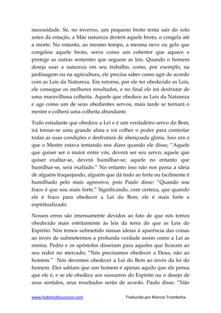 www.habitosdosucesso.com Traduzido por Marcos Trombetta
necessidade. Se, no inverno, um pequeno broto tenta sair do solo
antes da estação, a Mãe natureza destrói aquele broto, o congela até
a morte. No entanto, ao mesmo tempo, a mesma neve ou gelo que
congelou aquele broto, serve como um cobertor que aquece e
protege as outras sementes que seguem as leis. Quando o homem
deseja usar a natureza em seu trabalho, como, por exemplo, na
jardinagem ou na agricultura, ele precisa saber como agir de acordo
com as Leis da Natureza. Em retorno, por ele ter obedecido as Leis,
ele consegue os melhores resultados, e no final ele irá desfrutar de
uma maravilhosa colheita. Aquele que obedece as Leis da Natureza
e age como um de seus obedientes servos, mais tarde se tornará o
mestre e colherá uma colheita abundante.
Todo estudante que obedece a Lei e é um verdadeiro servo do Bem,
irá tornar-se uma grande alma e irá colher o poder para controlar
todas as suas condições e desfrutará de abençoada glória. Isso era o
que o Mestre estava tentando nos dizer quando ele disse; “Aquele
que quiser ser o maior entre vós, deverá ser seu servo; aquele que
quiser exaltar-se, deverá humilhar-se; aquele no entanto que
humilhar-se, será exaltado.” No entanto isso não nos passa a ideia
de alguém fraquejando, alguém que dá tudo ao forte ou facilmente é
humilhado pelo mais agressivo, pois Paulo disse: “Quando sou
fraco é que sou mais forte.” Significando, com certeza, que quando
ele é fraco para obedecer a Lei do Bem, ele é mais forte e
espiritualizado.
Nossos erros são imensamente devidos ao fato de que nós temos
obedecido mais estritamente às leis da terra do que as Leis do
Espírito. Nós temos submetido nossas ideias à aparência das coisas
ao invés de submetermos a profunda verdade assim como a Lei as
ensina. Pedro e os apóstolos disseram para aqueles que ficaram ao
seu redor no mercado; “Nós precisamos obedecer a Deus, não ao
homem.” Nós devemos obedecer a Lei do Bem ao invés da lei do
homem. Eles sabiam que um homem é apenas aquilo que ele pensa
que ele é, e se ele obedece aos sussurros do Espírito ou o desejo de
seus sentidos, seus resultados serão de acordo. Paulo disse: “Não
 
