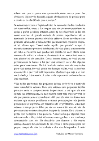 www.habitosdosucesso.com Traduzido por Marcos Trombetta
sabeis vós que a quem vos apresentais como servos para lhe
obedecer, sois servos daquele a quem obedeceis; ou do pecado para
a morte ou da obediência para a justiça.”
Se nós obedecermos o Espírito dentro de nós ao invés das condições
ao nosso redor, então a Lei requer que nós primeiro pensemos as
coisas a partir do nosso interior, antes de nós podermos vê-las em
nosso exterior. A grande maioria de nossas experiências são o
resultado de nossa própria atividade criativa. Essas atividades são
primeiro vinculadas a pensamentos que mantemos em nossa mente.
A lei afirma que: “Você colhe aquilo que planta,” o que é
matematicamente preciso e verdadeiro. Se você planta uma semente
de nabo, a Natureza não produz um tomate. Se você planta uma
semente de milho, a natureza não cometerá um erro e fará nascer
um gigante pé de carvalho. Dessa mesma forma, se você planta
pensamentos de temor, a lei que você obedece irá te dar alguma
coisa para você temer. Ela irá produzir mais e mais circunstâncias
para você temer. Se você pensa em doenças e falta, você irá receber
exatamente o que você está esperando. Qualquer que seja a lei que
você obedeça irá te servir. A coisa mais importante então é saber o
que obedecer.
Você ri dos problemas dos pequenos porque você os vê a partir de
seus verdadeiros valores. Para uma criança suas pequenas tarefas
parecem reais e completamente importantes, e até que ela não
supere sua infantilidade, ela não poderá olhar para trás e divertir-se
do que passou sem arrepender-se. Até que nós não nos tornarmos
maiores que nossos problemas e nossas preocupações nós jamais
poderemos ter esperança de pararmos de ter problemas. Uma mãe
colocou o seu pequeno filho pra dormir uma noite, mas depois ela
percebeu que ele estava inquieto, incapaz de dormir. Ele a chamou e
pediu que ela ligasse a luz para ele. A mãe sabia que alguma coisa
estava errada então, ela foi até a sua cama e ganhou a sua confiança
conversando com ele. Ela descobriu que durante o dia outras
crianças haviam lhe ameaçado de lhe enviar o bicho-papão para lhe
pegar, porque ele não havia dado a eles seus brinquedos. A mãe
 