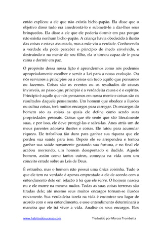www.habitosdosucesso.com Traduzido por Marcos Trombetta
então explicou a ele que não existia bicho-papão. Ela disse que o
objetivo disso tudo era amedrontá-lo e submetê-lo a dar-lhes seus
brinquedos. Ela disse a ele que ele poderia dormir em paz porque
não existia nenhum bicho-papão. A criança havia obedecido à ilusão
das coisas e estava assustada, mas a mãe viu a verdade. Conhecendo
a verdade ela pode perceber o princípio do medo envolvido, e
destruindo-o na mente de seu filho, ela o tornou capaz de ir para
cama e dormir em paz.
O propósito dessa nossa lição é aprendermos como nós podemos
apropriadamente escolher e servir a Lei para a nossa evolução. Ou
nós servimos a princípios ou a coisas em tudo aquilo que pensamos
ou fazemos. Coisas são os eventos ou os resultados de causas
invisíveis, ao passo que, princípio é a verdadeira causa e é o espírito.
Princípio é aquilo que nós pensamos em nossa mente e coisas são os
resultados daquele pensamento. Um homem que obedece a ilusões
ou cultua coisas, terá muitos encargos para carregar. Os encargos do
homem são as coisas as quais ele define como sendo suas
propriedades pessoais. Coisas que ele sente que são literalmente
suas, e por isso, ele deve protegê-las e salvá-las. Anos atrás um de
meus parentes adorava ilusões e coisas. Ele lutou para acumular
riqueza. Ele trabalhou tão duro para ganhar sua riqueza que ele
perdeu sua saúde para isso. Depois ele se arrependeu e tentou
ganhar sua saúde novamente gastando sua fortuna, e no final ele
acabou morrendo, um homem desapontado e iludido. Aquele
homem, assim como tantos outros, começou na vida com um
conceito errado sobre as Leis de Deus.
É estranho, mas o homem não possui uma única coisinha. Tudo o
que ele tem na verdade é apenas emprestado a ele de acordo com o
entendimento dele em relação à lei que ele serve. O homem nasceu
nu e ele morre na mesma nudez. Todas as suas coisas terrenas são
tiradas dele; até mesmo seus muitos encargos tornam-se ilusões
novamente. Sua verdadeira tarefa na vida é encontrar seu lugar de
acordo com o seu entendimento, e esse entendimento determinará a
maneira que ele irá viver a vida. Analise os seus encargos. Eles
 